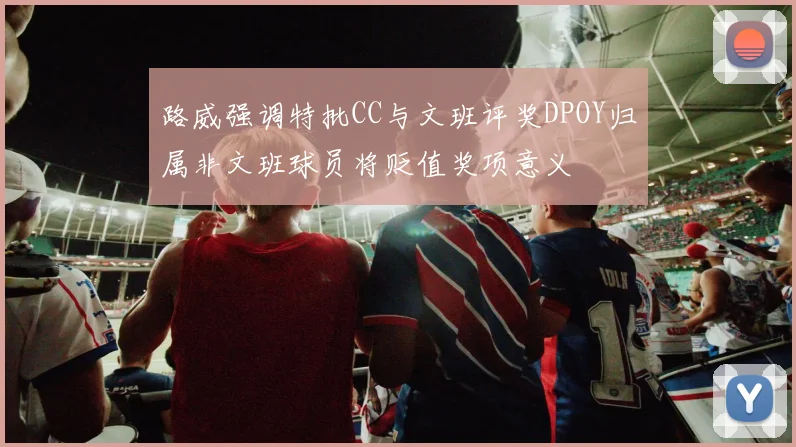 路威强调特批CC与文班评奖DPOY归属非文班球员将贬值奖项意义