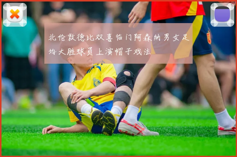 北伦敦德比双喜临门阿森纳男女足均大胜球员上演帽子戏法