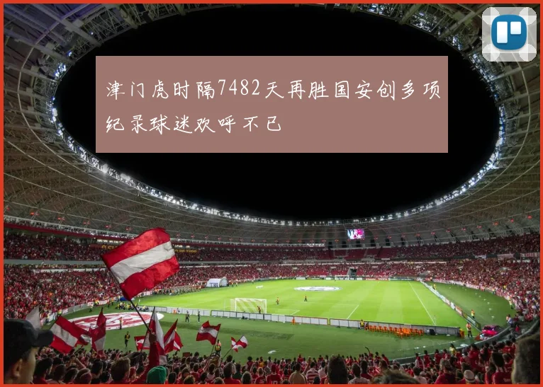 津门虎时隔7482天再胜国安创多项纪录球迷欢呼不已