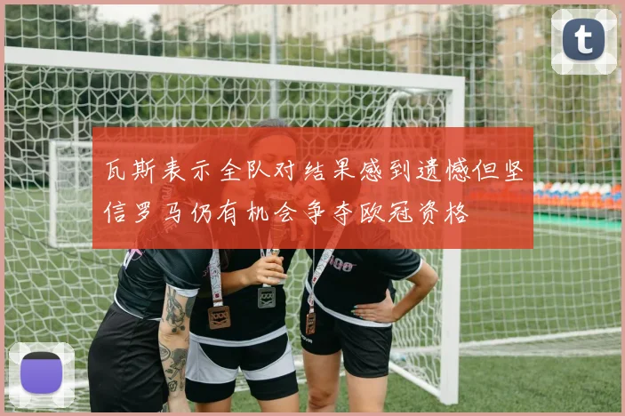 瓦斯表示全队对结果感到遗憾但坚信罗马仍有机会争夺欧冠资格