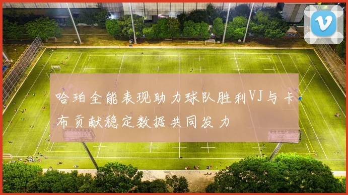哈珀全能表现助力球队胜利VJ与卡布贡献稳定数据共同发力