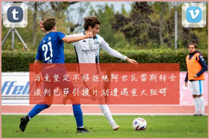 马竞坚定不移拒绝阿尔瓦雷斯转会谈判巴萨引援计划遭遇重大阻碍