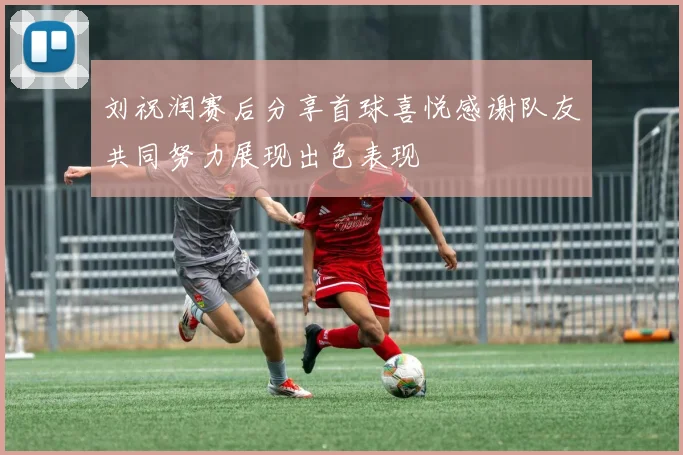 刘祝润赛后分享首球喜悦感谢队友共同努力展现出色表现