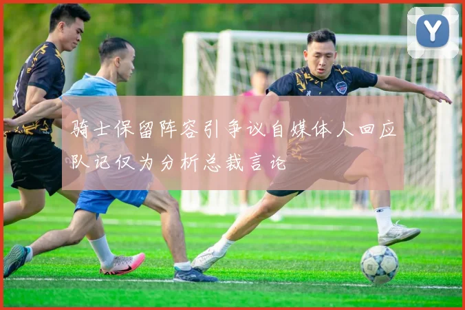 骑士保留阵容引争议自媒体人回应队记仅为分析总裁言论